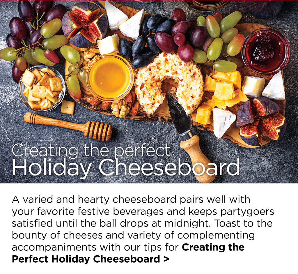 Creating the perfect Holiday Cheeseboard - A varied and hearty cheeseboard pairs well with your favorite festive beverages and keeps partygoers satisfied until the ball drops at midnight. Toast to the bounty of cheeses and variety of complementing accompaniments with our tips for Creating the  Perfect Holiday Cheeseboard >