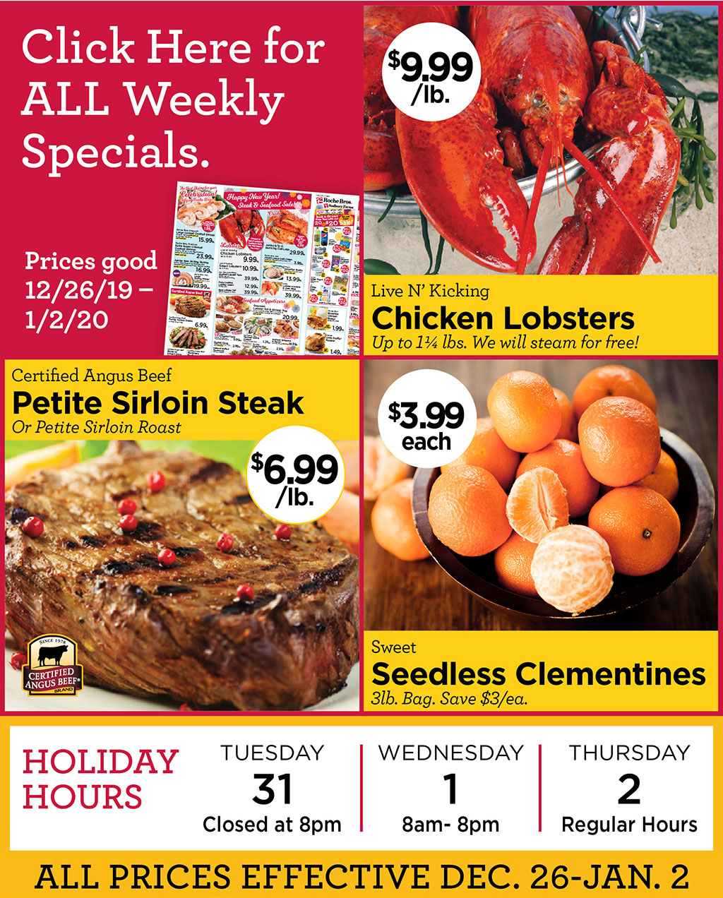 Live N Kicking Chicken Lobsters $9.99/lb. Up to 11/4 lbs. We will steam for free!, Certified Angus Beef Petite Sirloin Steak $6.99/lb. Or Petite Sirloin Roast, Sweet Seedless Clementines $3.99each 3lb. Bag. Save $3/ea.  Click Here for ALL Weekly Specials. Prices good 12/26/19  1/2/20  - HOLIDAY HOURS Tues 12/31 Closed at 8PM, Weds 1/1/20 open 8AM-8PM, Thurs 1/2/20 Regular Hours