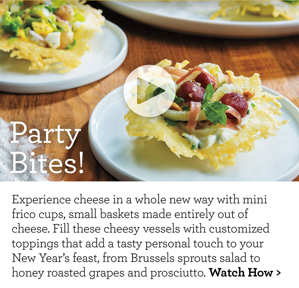 Party Bites! - Experience cheese in a whole new way with mini frico cups, small baskets made entirely out of cheese. Fill these cheesy vessels with customized toppings that add a tasty personal touch to your New Years feast, from Brussels sprouts salad to honey roasted grapes and prosciutto. Watch How >