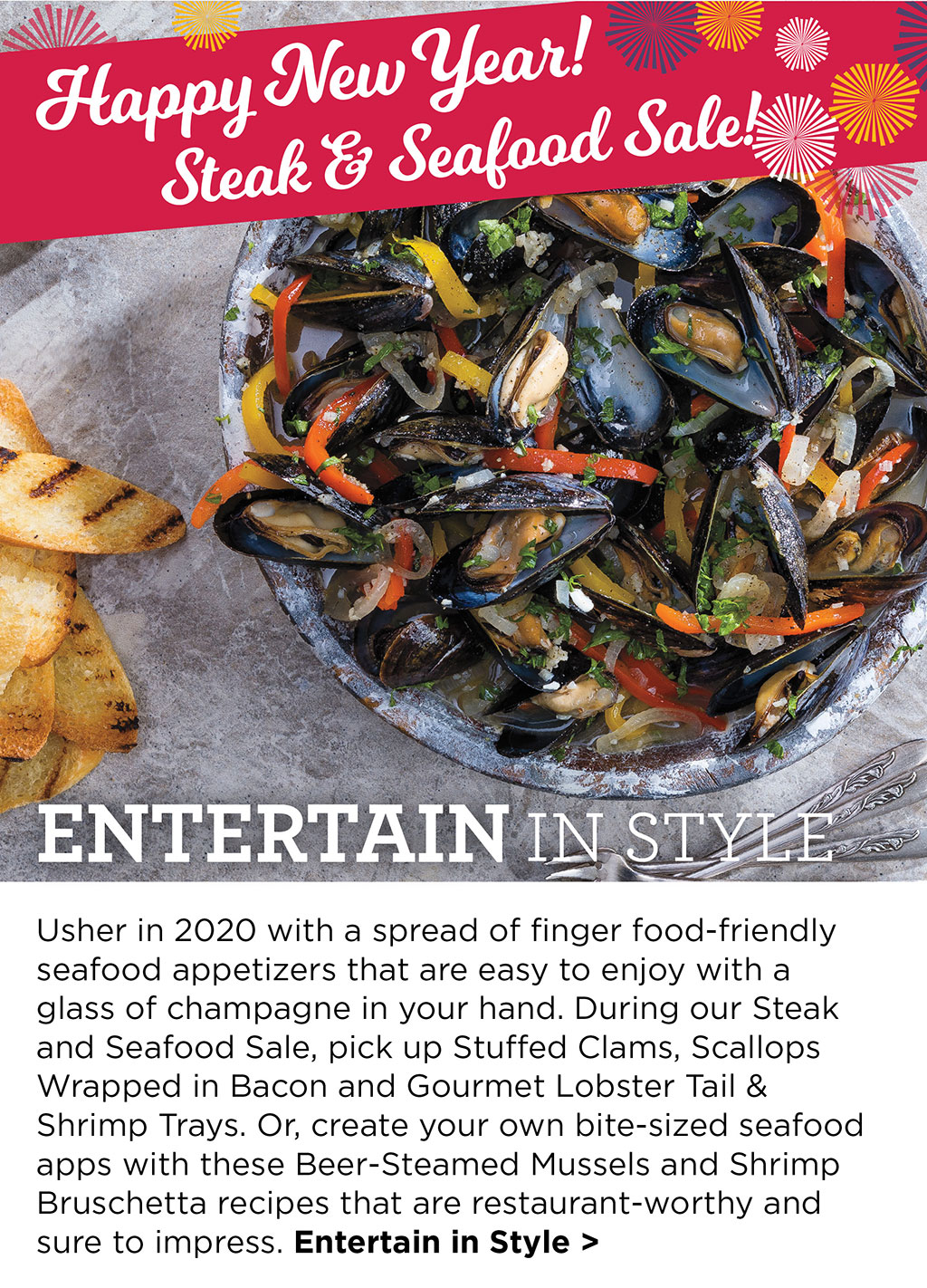 Happy New Year Steak & Seafood Sale! Entertain in Style - Usher in 2020 with a spread of finger food-friendly seafood appetizers that are easy to enjoy with a glass of champagne in your hand. During our Steak and Seafood Sale, pick up Stuffed Clams, Scallops Wrapped in Bacon and Gourmet Lobster Tail & Shrimp Trays. Or, create your own bite-sized seafood apps with these Beer-Steamed Mussels and Shrimp Bruschetta recipes that are restaurant-worthy and sure to impress. Entertain in Style >