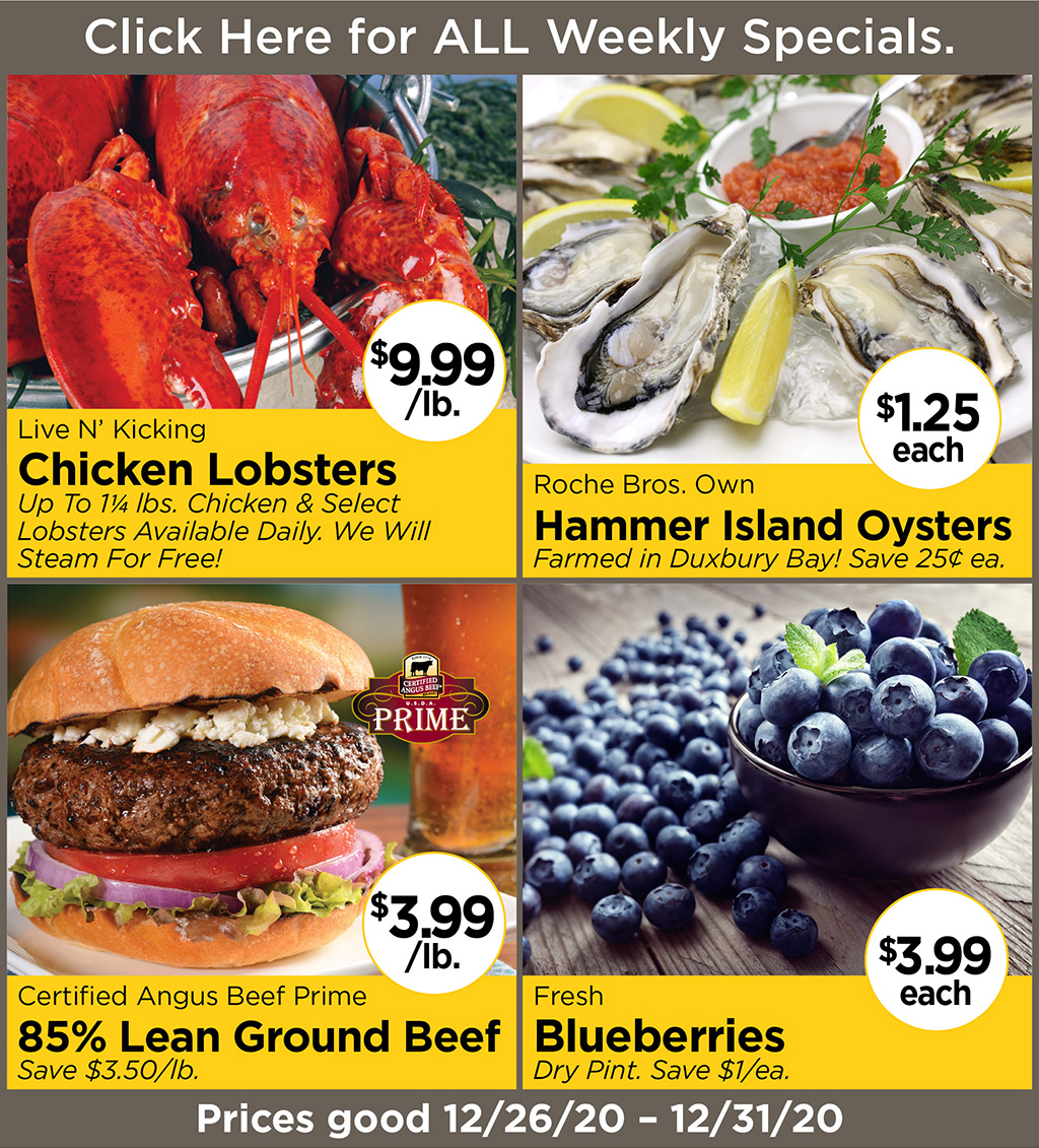 Live N' Kicking Chicken Lobsters $9.99/lb. Up To 1-1/4 lbs. Chicken & Select Lobsters Available Daily. We Will Steam For Free! Roche Bros. Own Hammer Island Oysters $1.25 each Farmed in Duxbury Bay! Save 25? ea., Certified Angus Beef Prime 85% Lean Ground Beef $3.99/lb. Save $3.50/lb., Fresh Blueberries $3.99 each Dry Pint. Save $1/ea. Prices good 12/26/20 - 12/31/20
