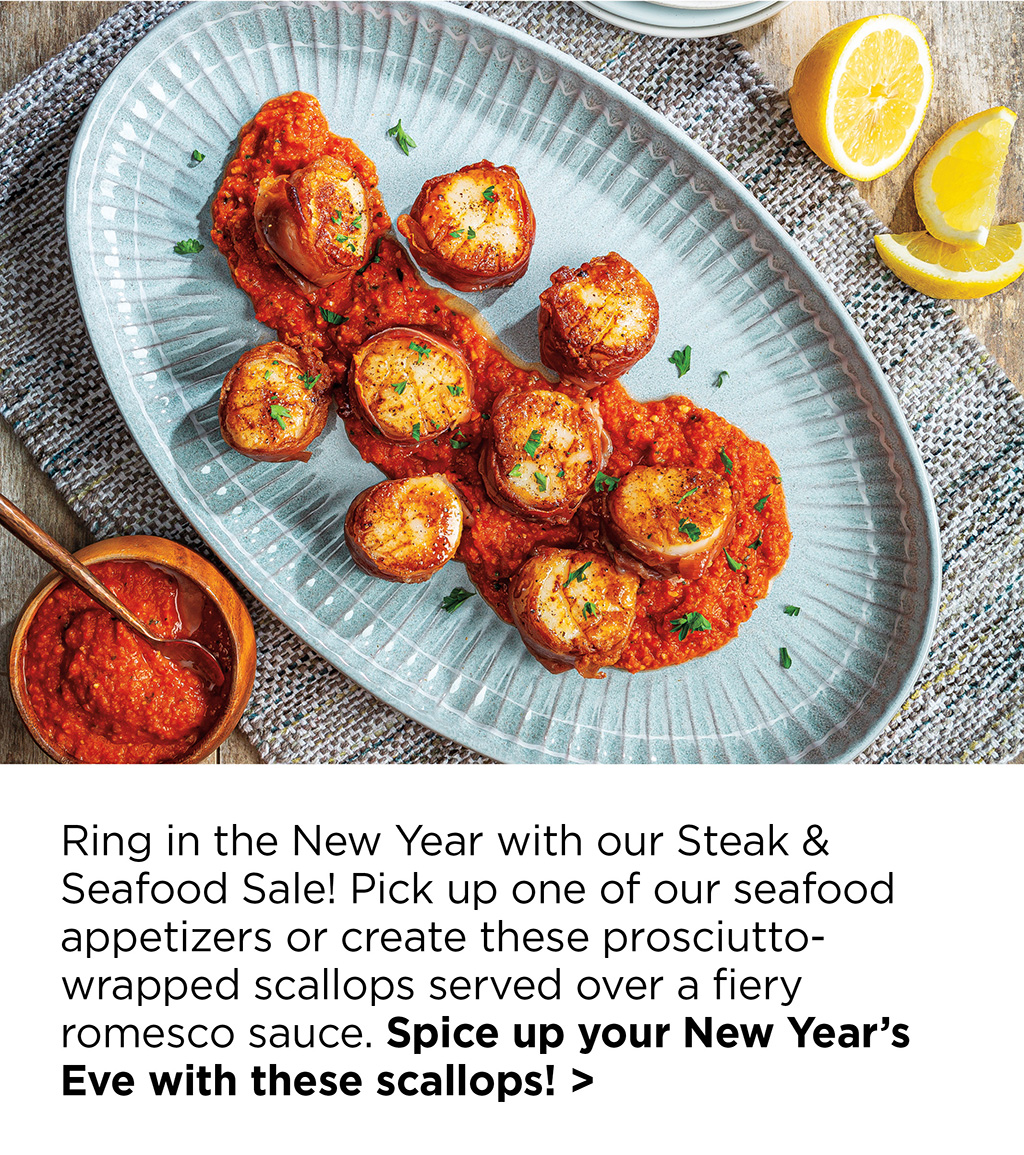 Ring in the New Year with our Steak & Seafood Sale! Pick up one of our seafood appetizers or create these prosciutto-wrapped scallops served over a fiery romesco sauce. Spice up your New Year's Eve with these scallops! >
