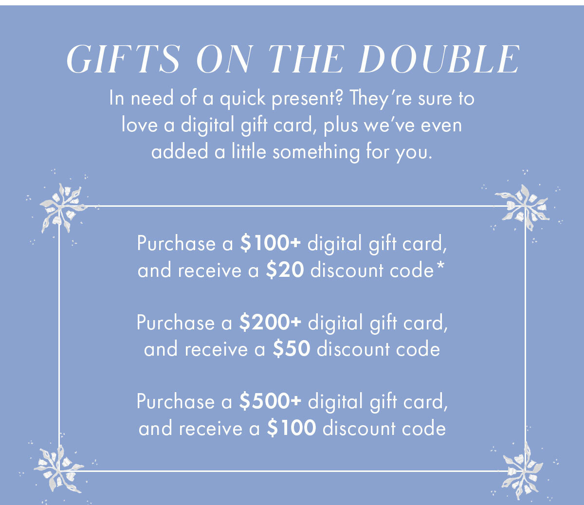 Gifts on the Double   Body   In need of quick present? They're sure to love a digital gift card, plus we've even added a little something for you.   Purchase a $100+ digital gift card, and receive a $20 discount code* Purchase a $200+ digital gift card, and receive a $50 discount code Purchase a $500+ digital gift card, and receive a $100 discount code