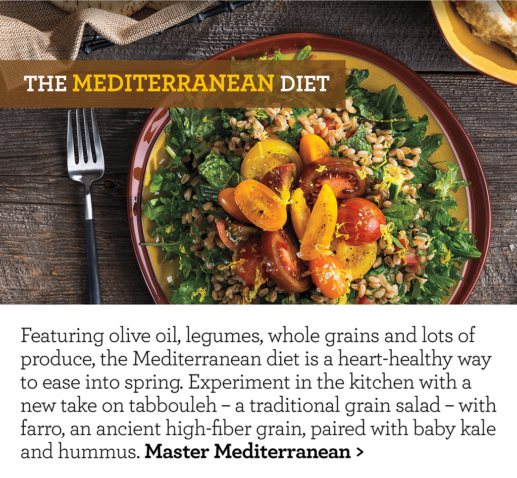 The Mediterranean Diet - Featuring olive oil, legumes, whole grains and lots of produce, the Mediterranean diet is a heart-healthy way to ease into spring. Experiment in the kitchen with a new take on tabbouleh - a traditional grain salad - with farro, an ancient high-fiber grain, paired with baby kale and hummus. Master Mediterranean >