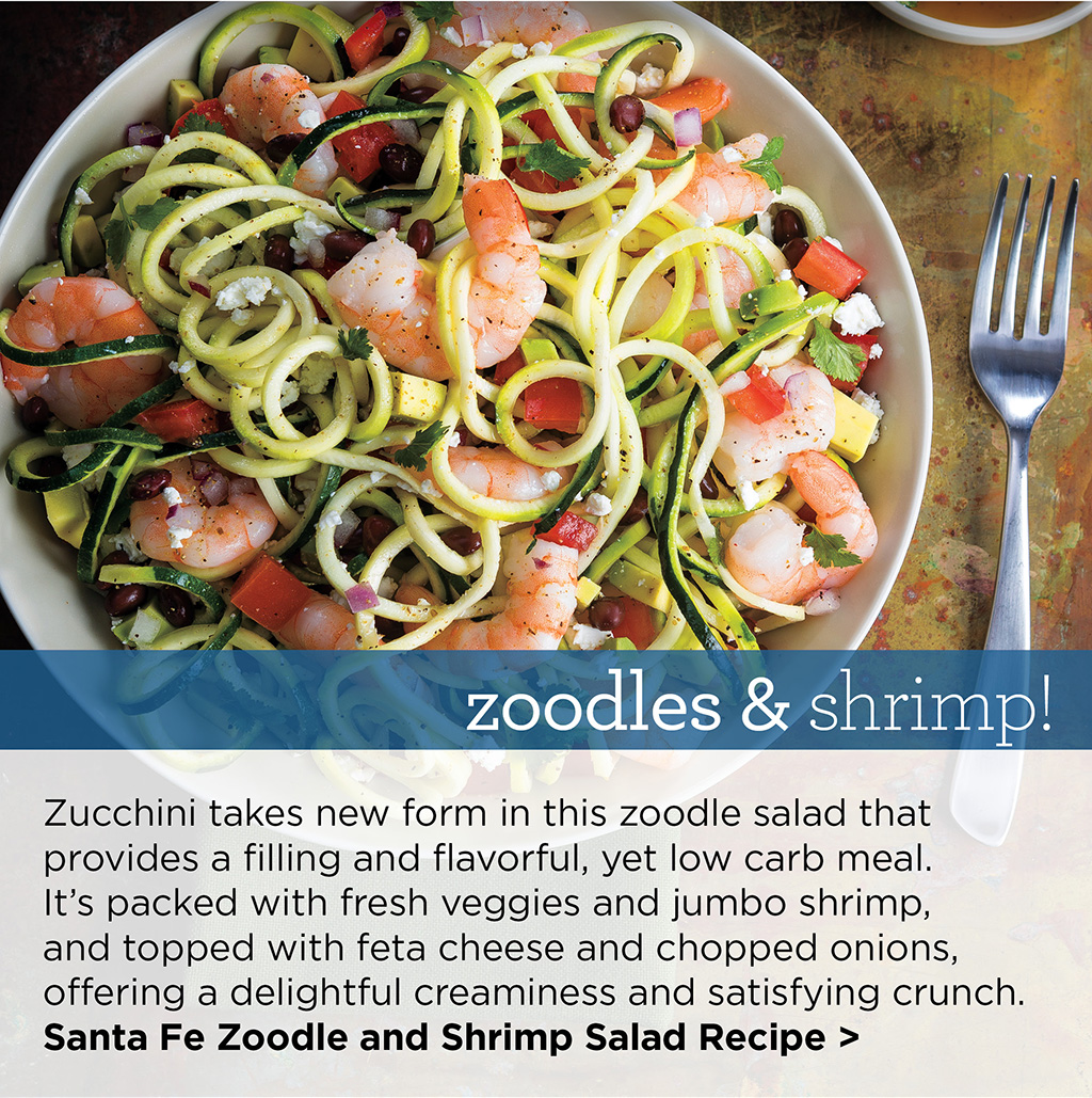 zoodles & shrimp! - Zucchini takes new form in this zoodle salad that provides a filling and flavorful, yet low carb meal. It's packed with fresh veggies and jumbo shrimp, and topped with feta cheese and chopped onions, offering a delightful creaminess and satisfying crunch. Santa Fe Zoodle and Shrimp Salad Recipe >
