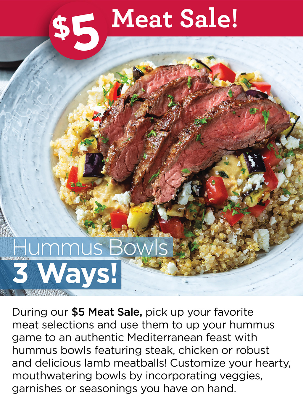Hummus Bowls 3 Ways! - During our $5 Meat Sale, pick up your favorite meat selections and use them to up your hummus game to an authentic Mediterranean feast with hummus bowls featuring steak, chicken or robust and delicious lamb meatballs! Customize your hearty, mouthwatering bowls by incorporating veggies, garnishes or seasonings you have on hand.