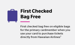 First Checked Bag Free - First checked bag free on eligible bags for the primary cardmember when you use your card to purchase tickets directly from Hawaiian Airlines(2)