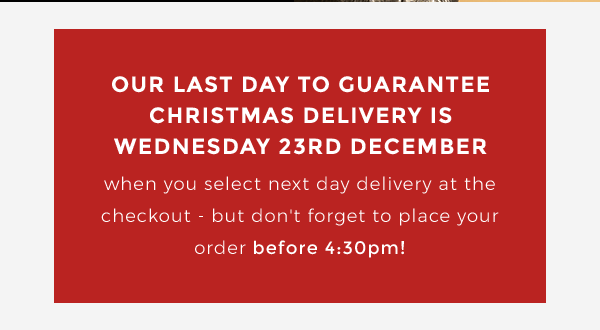Our last day to guarantee Christmas delivery is Wednesday 23rd December when you select next day delivery at the checkout - but don''t forget to place your order before 4:30pm!