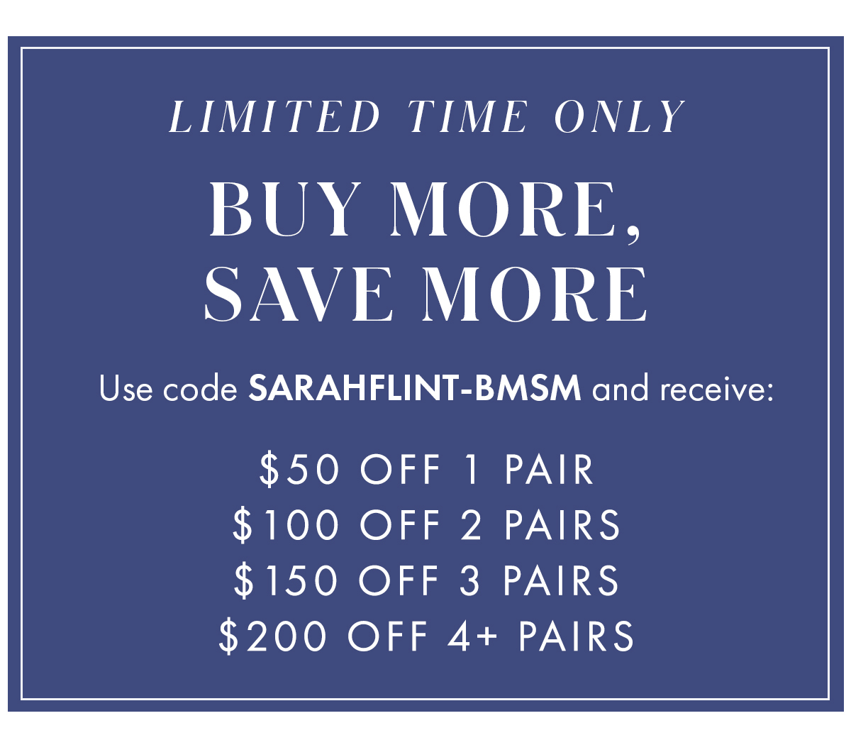 Limited Time Only Buy More, Save More  Use code SARAHFLINT-BMSM to receive:   $50 off 1 pair [arrow] New offer!  $100 off 2 pairs $150 off 3 pairs $200 off 4+ pairs 