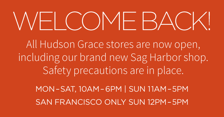 Welcome back! All Hudson Grace stores are now open, including our brand new Sag Harbor shop. Safety precautions are in place. Mon-Sat, 10AM-6PM | Sun 11AM-5PM, San Francisco only Sun 12PM-5PM