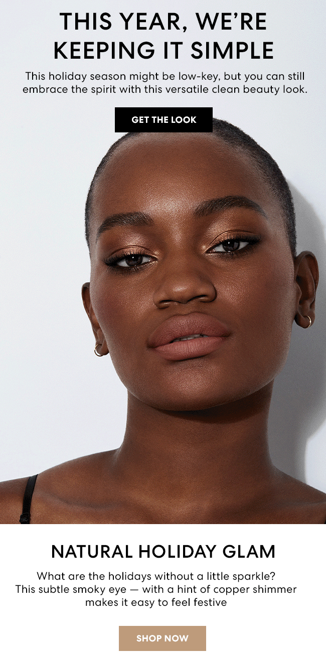 This year, we''re keeping it simple - This holiday season might be low-key, but you can still embrace the spirit with this versatile clean beauty look. Get the Look. Natural Holiday Glam - What are the holidays without a little sparkle? This subtle smoky eye - with a hint of copper shimmer makes it easy to feel festive. Shop Now