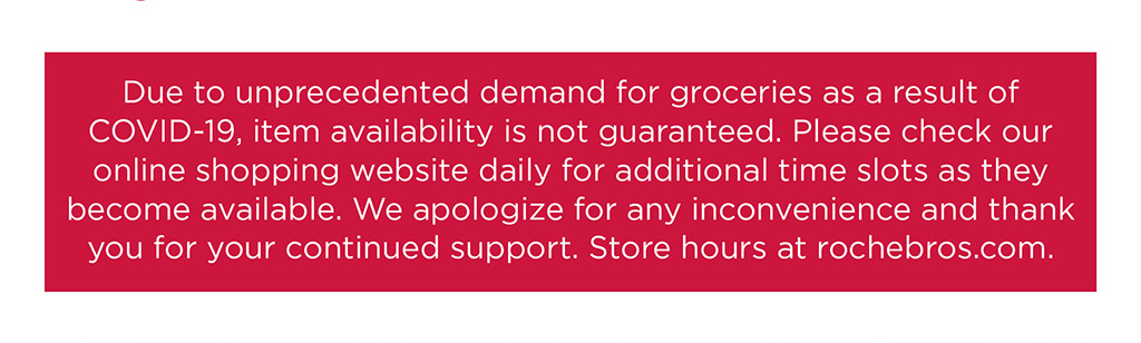 Due to unprecedented demand for groceries as a result of COVID-19, item availability is not guaranteed. Please check our online shopping website daily for additional time slots as they become available. We apologize for any inconvenience and thank you for your continued support. Store hours at rochebros.com.
