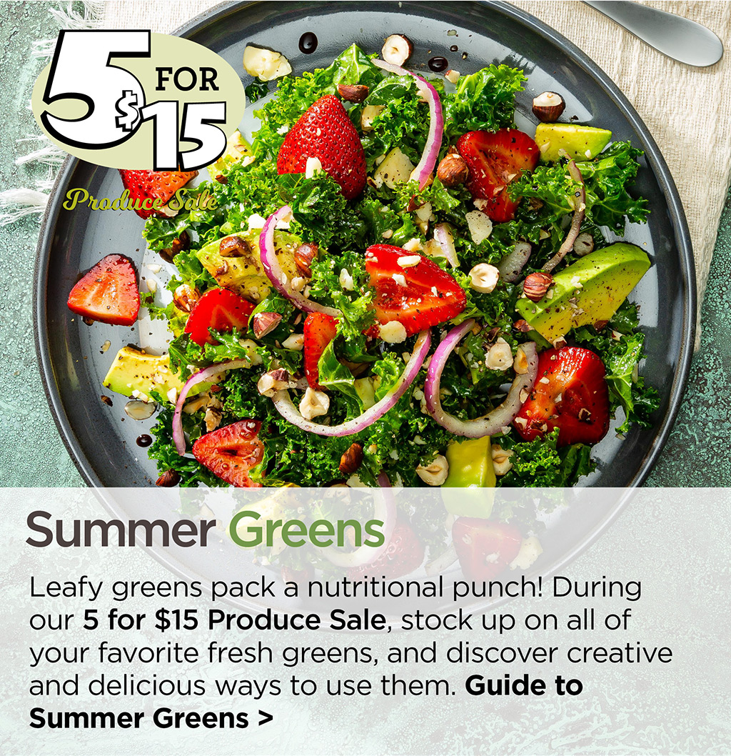 Summer Greens - Leafy greens pack a nutritional punch! During our 5 for $15 Produce Sale, stock up on all of your favorite fresh greens, and discover creative and delicious ways to use them. Guide to Summer Greens >