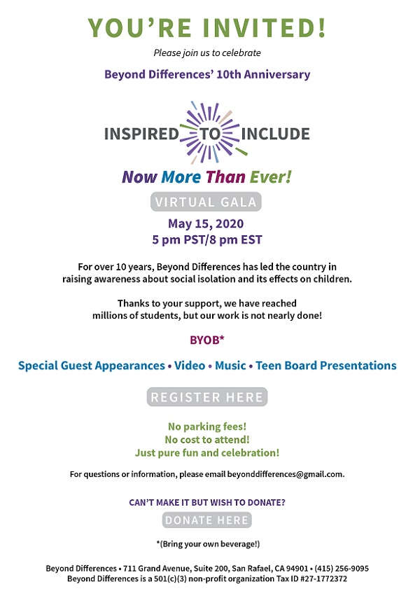 You're invited! Please join us to celebrate Beyond Differences' 10th Anniversary Inspire to Include Now more than ever Virtual Gala May 15, 2020 5 P.M. PST/8 P.M. EST For over 10 years, Beyond Differences has led the country in raising awareness about social isolation and its effects on children.  Thanks to your support, we have reached millions of students, but our work is not nearly done! BYOB* Special Guest Appearance • Video • Music • Teen Board Presentations For questions or information, please email beyonddifferences@gmail.com