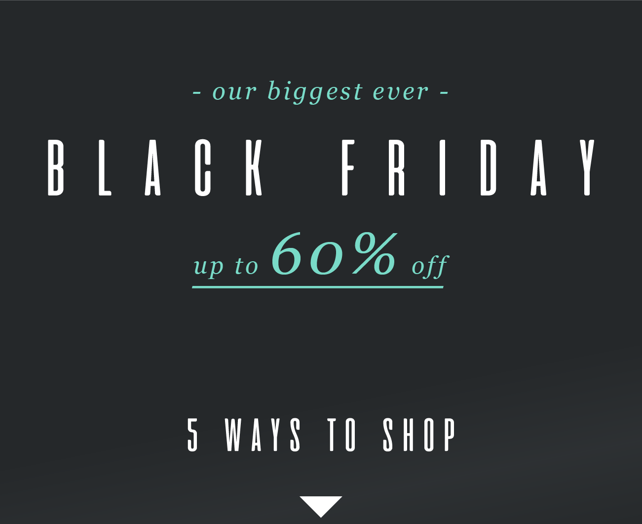 - our biggest ever -
BLACK FRIDAY
up to 60% offf
5 WAYS TO SHOP