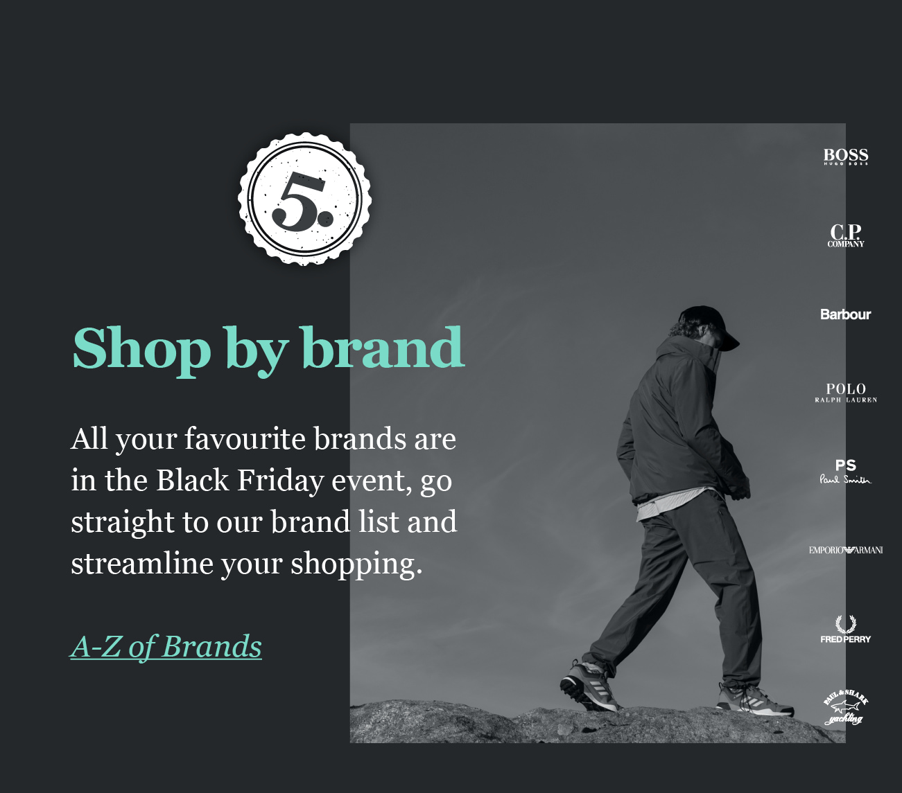 5. 

Shop by brand
All your favourite brands are
in the Black Friday event, go
straight to our brand list and
streamline your shopping.

A-Z of Brands
