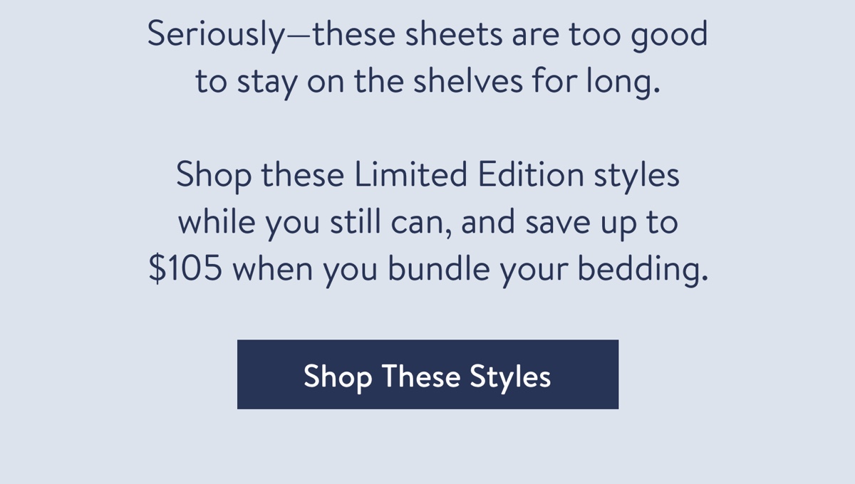 Seriously-this sheet's just too good to stay on the shelves for long.??Shop these Limited Edition styles while you still can, and save up to $213 when you bundle your bedding. 