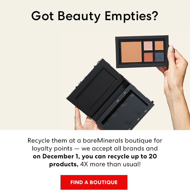 Got Beauty Empties? Recycle them at a bareMinerals boutique for loyality points - we accept all brands and on Deceber 1,you can recycle up to 20 products,4X more than usual!