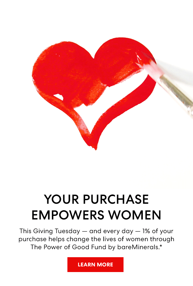 Your Purchase Empowers Women This Giving Tuesday - and every day - 1% of your purchase helps change the lives of women through The Power of Good Fund by bareMinerals.*