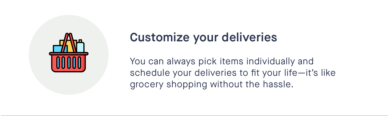 Customize your deliveries - You can always pick your items individuallyits like grocery shopping without the hassle. 