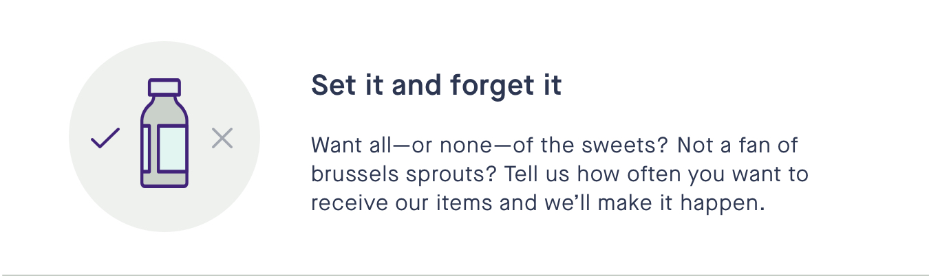 Set it and forget it - Want allor noneof the sweets? Not a fan of brussels sprouts? Tell us how often you want to receive our items and well make it happen. 