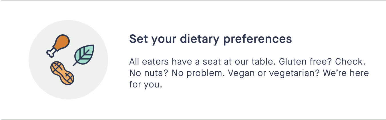 Set your dietary preferences - All eaters have a seat at our table. Gluten free? Check. No nuts? No problem. Vegan or vegetarian? Were here for you.