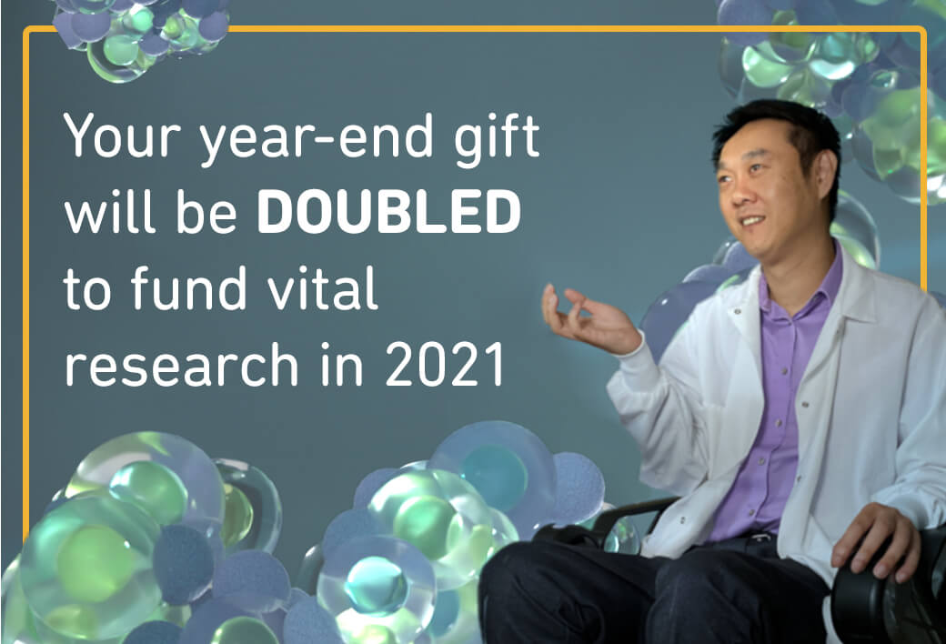 Your year-end gift will be DOUBLED to fund vital research in 2021.