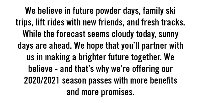 We believe in future powder days, family ski trips, lift rides with new friends, and fresh tracks. While the forecast seems cloudy
today, sunny days are ahead. We hope that you''ll partner with us in making a brighter future together. We believe - and that''s why we''re offering our
2020/2021 season passes with more benefits and more promises.