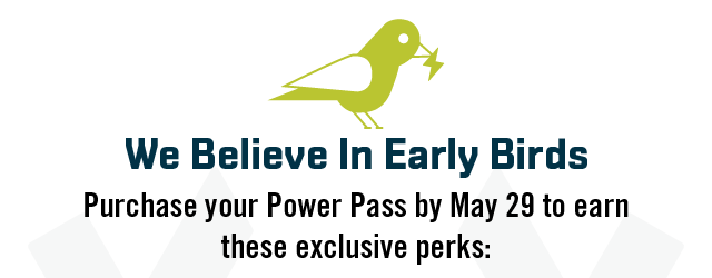 We Believe In Early Birds. Pay for your Power Pass in full by May 29 and earn these exclusive perks: