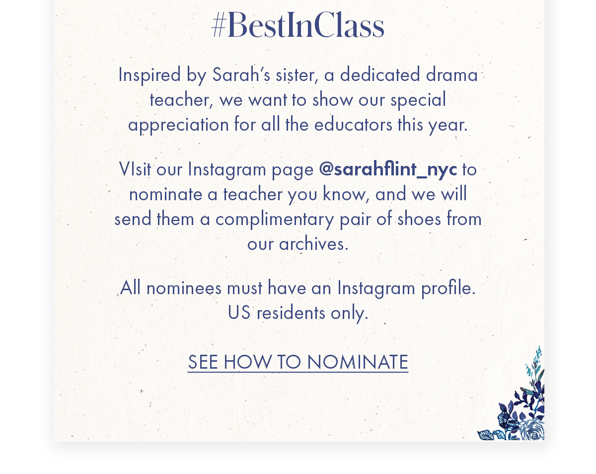 #BestInClass   Body   Inspired by Sarah's sister, a dedicated drama teacher, we want to show our special appreciation for all the educators this year.   VIsit our Instagram page @sarahflint_nyc to nominate a teacher you know, and we will send them a complimentary pair of shoes from our archives.   All nominees must have an Instagram profile. US residents only.   CTA SEE HOW TO NOMINATE