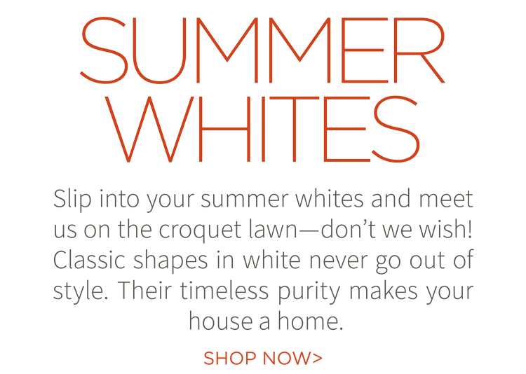 Summer whites. Slip into your summer whites and meet us on the croquet lawn - don''t we wish! Classic shapes in white never go out of style. Their timeless purity makes your house a home. Shop now