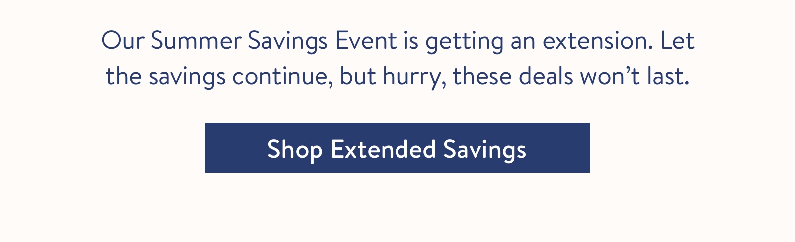 Our Summer Savings Event is getting an extension. Let the savings continue, but hurry, these deals won''t last.