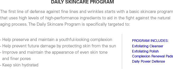 The first line of defense against fine lines and wrinkles starts with a basic skincare program that uses high levels of high-performance ingredeints to aid in the fight against the natural aging process. The Daily Skincare Program is specifically targeted to:  -Help preserve and maintain a youthful-looking complexion  -Help prevent future damage by protecting skin from the sun  -Improve and maintain the appearance of even skin tone and finer pores  -Keep skin hydrated  PROGRAM INCLUDES: Exfoliating Cleanser  Exfoliating Polish  Complexion Renewal Pads  Daily Power Defense