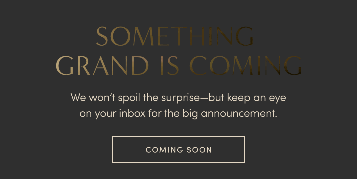 SOMETHING GRAND IS COMING. We won't spoil the surprise-but keep an eye on your inbox for the big announcement. COMING SOON.