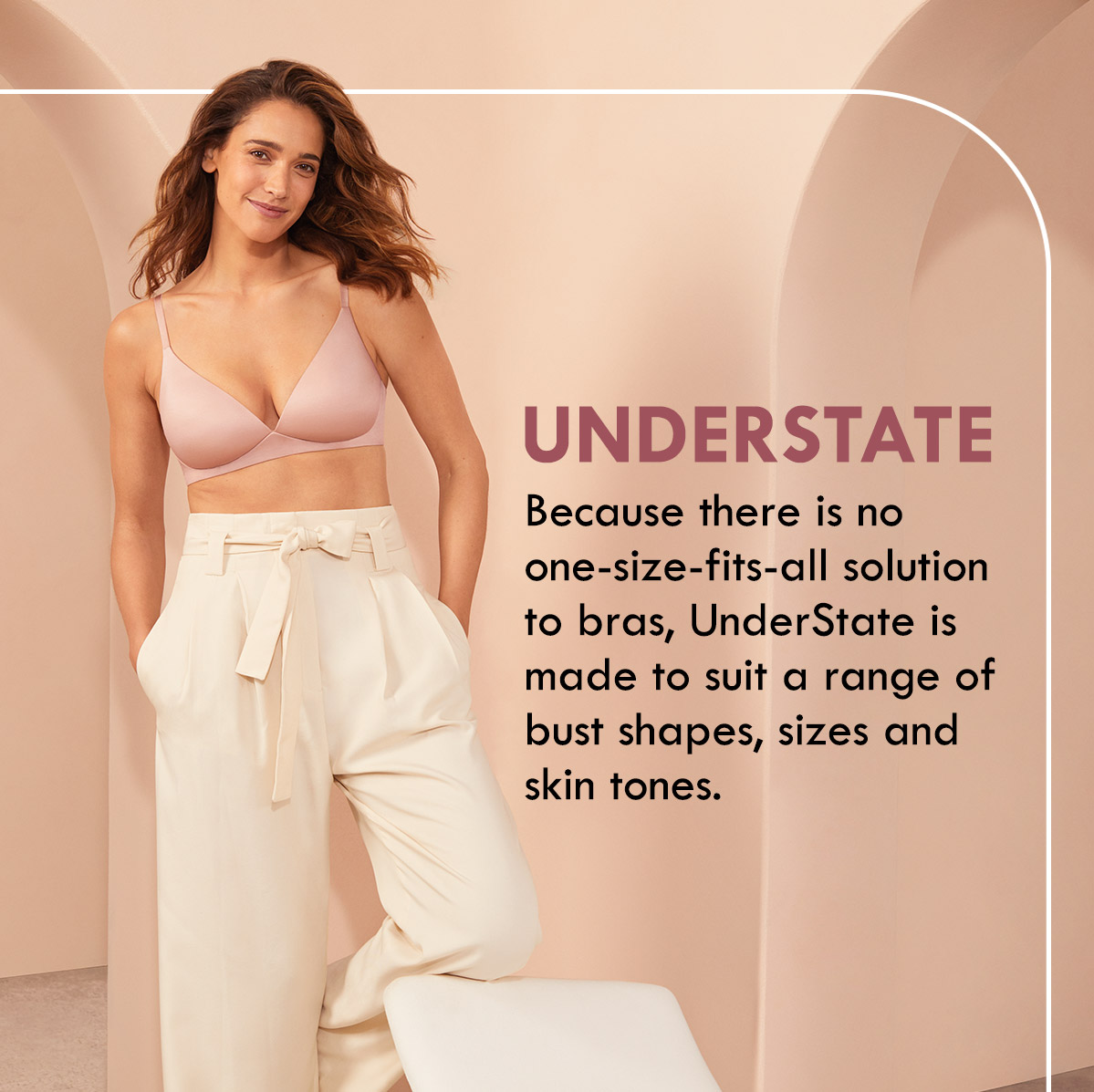 Understate. Because there is no one-size-fits-all solution to bras, UnderState is made to suit a range of bust shapes, sizes and skin tones.