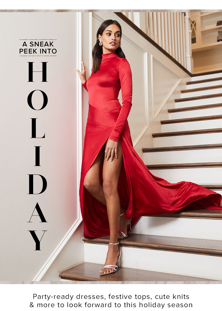 A Sneak Peek into Holiday. Party-ready dresses, festive tops, cute knits & more to look forward to this holiday season. Shop Now.
