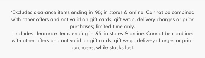 *Excludes clearance items ending in .95; in stores & online. Cannot be combined with other offers and not valid on gift cards, gift wrap, delivery charges or prior purchases; limited time only. †Includes clearance items ending in .95; in stores & online. Cannot be combined with other offers and not valid on gift cards, gift wrap, delivery charges or prior purchases; while stocks last.
