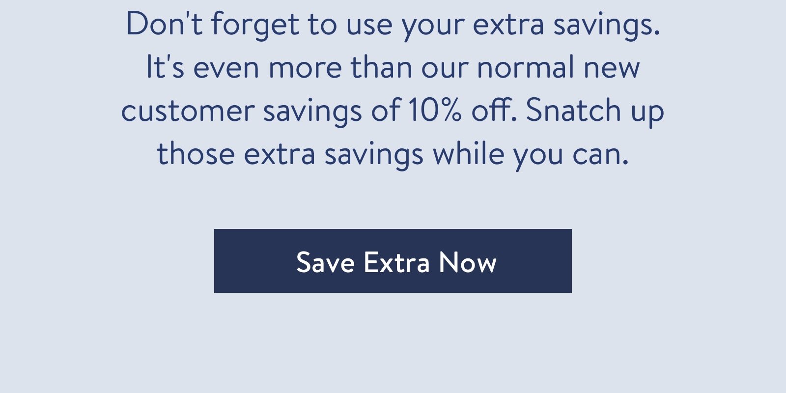 Don''t forget to use your extra savings. ?It''s even more than our normal new customer savings of 10% off. Snatch up those extra savings while you can.