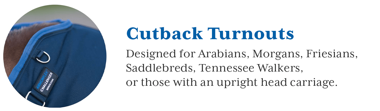 Intended for horses with a high head carriage, Cutback Turnout sheets provide a rub-free fit. They are designed to fit Arabians, Morgans, Friesians, Saddlebreds, Tennessee Walkers, or any horse with Upright Head Carriage. The design of our Cutback sheets leaves the mane completely uncovered since the sheet is cut back behind the withers. Darts at the hip form a contoured fit around the rump.