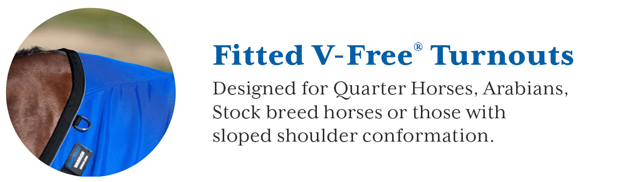 Patented Fitted V-Free? blankets are designed to prevent rubbing and relieve pressure on moderate to low withers. They are uniquely designed to fit Arabians, Quarter Horses, Stock breed horses or those with Sloped Shoulder Conformation. The drop on these blankets are longer than a stable blanket to allow a slight wrap around the barrel. Darts at the hip form a contoured fit around the rump. V-Free? Blankets begin where the mane ends, leaving the mane uncovered.