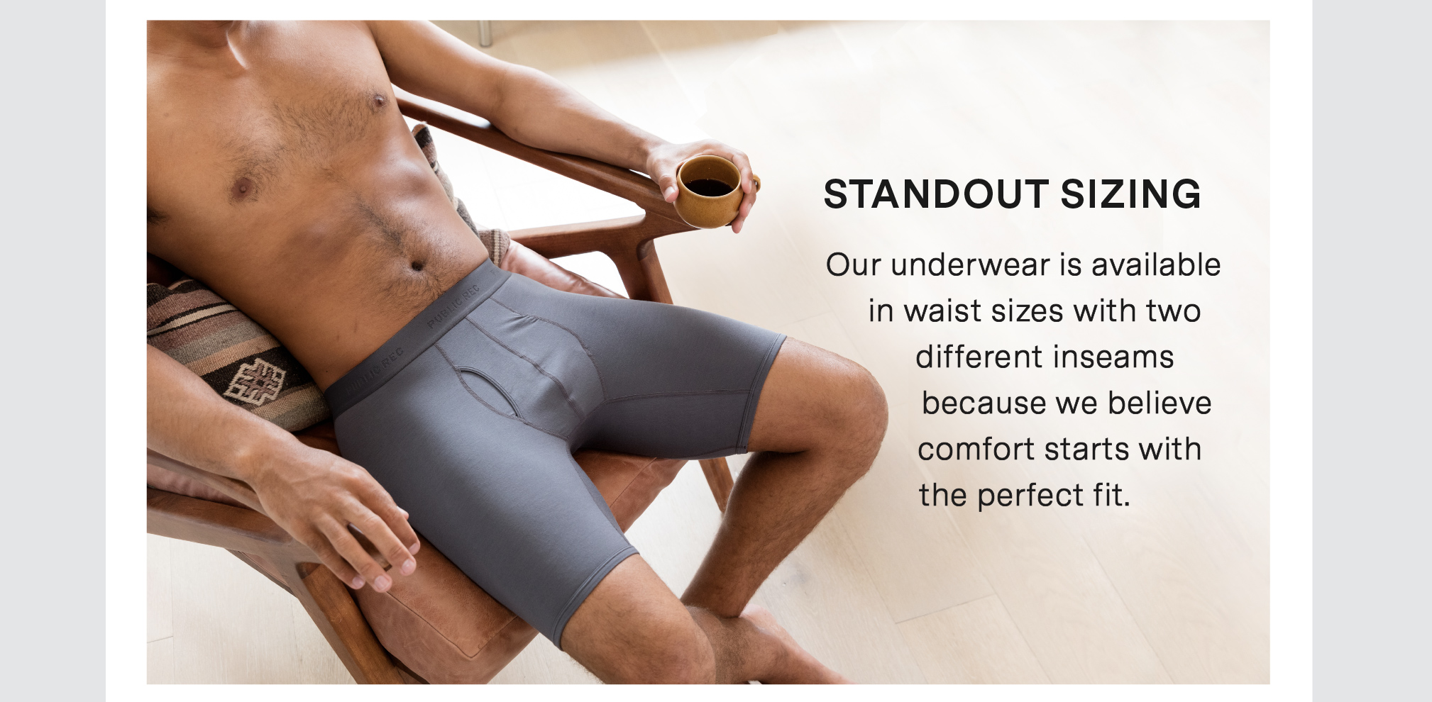 STANDOUT SIZING -  Our underwear is available   in waist sizes with two  different inseams  because we believe comfort starts with the perfect fit. 
