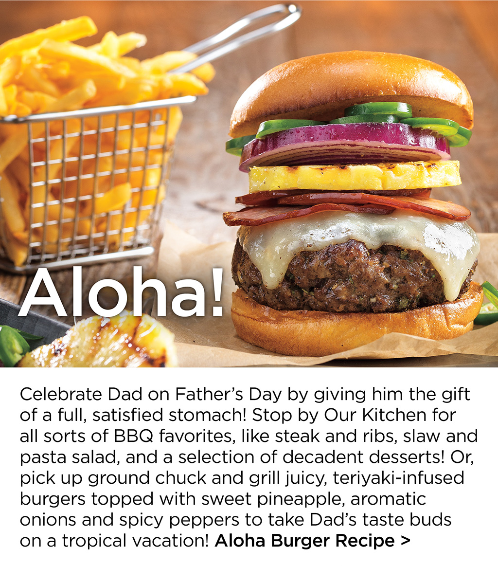 Aloha! - Celebrate Dad on Father's Day by giving him the gift of a full, satisfied stomach! Stop by Our Kitchen for all sorts of BBQ favorites, like steak and ribs, slaw and pasta salad, and a selection of decadent desserts! Or, pick up ground chuck and grill juicy, teriyaki-infused burgers topped with sweet pineapple, aromatic onions and spicy peppers to take Dad's taste buds on a tropical vacation! Aloha Burger Recipe >