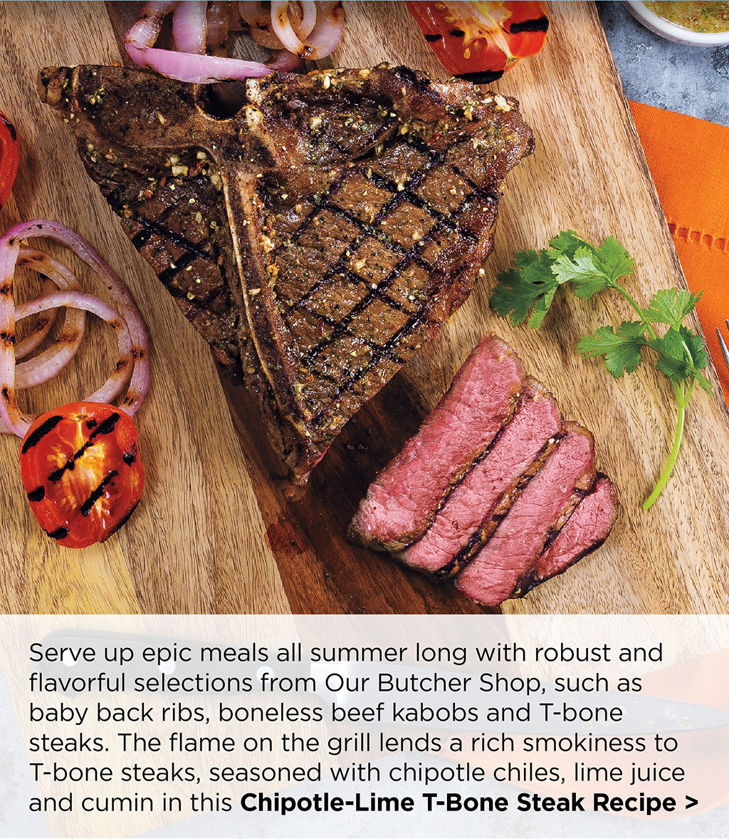 Serve up epic meals all summer long with robust and flavorful selections from Our Butcher Shop, such as baby back ribs, boneless beef kabobs and T-bone steaks. The flame on the grill lends a rich smokiness to T-bone steaks, seasoned with chipotle chiles, lime juice and cumin in this Chipotle-Lime T-Bone Steak Recipe >