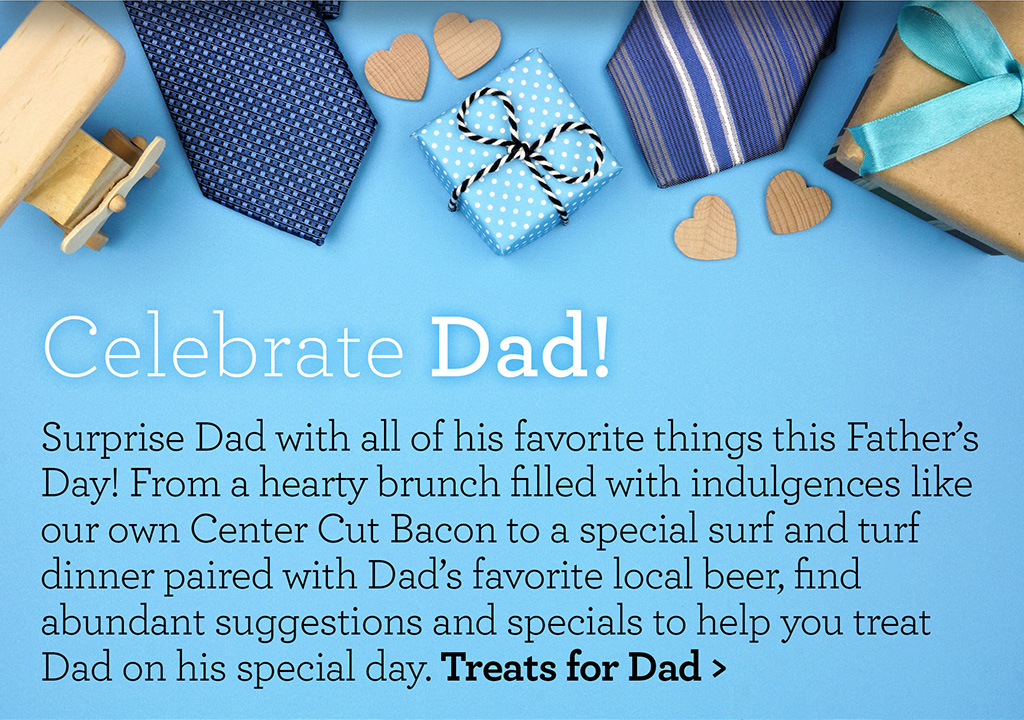 Celebrate Dad! - Surprise Dad with all of his favorite things this Father's Day! From a hearty brunch filled with indulgences like our own Center Cut Bacon to a special surf and turf dinner paired with Dad's favorite local beer, find abundant suggestions and specials to help you treat Dad on his special day. Treats for Dad >