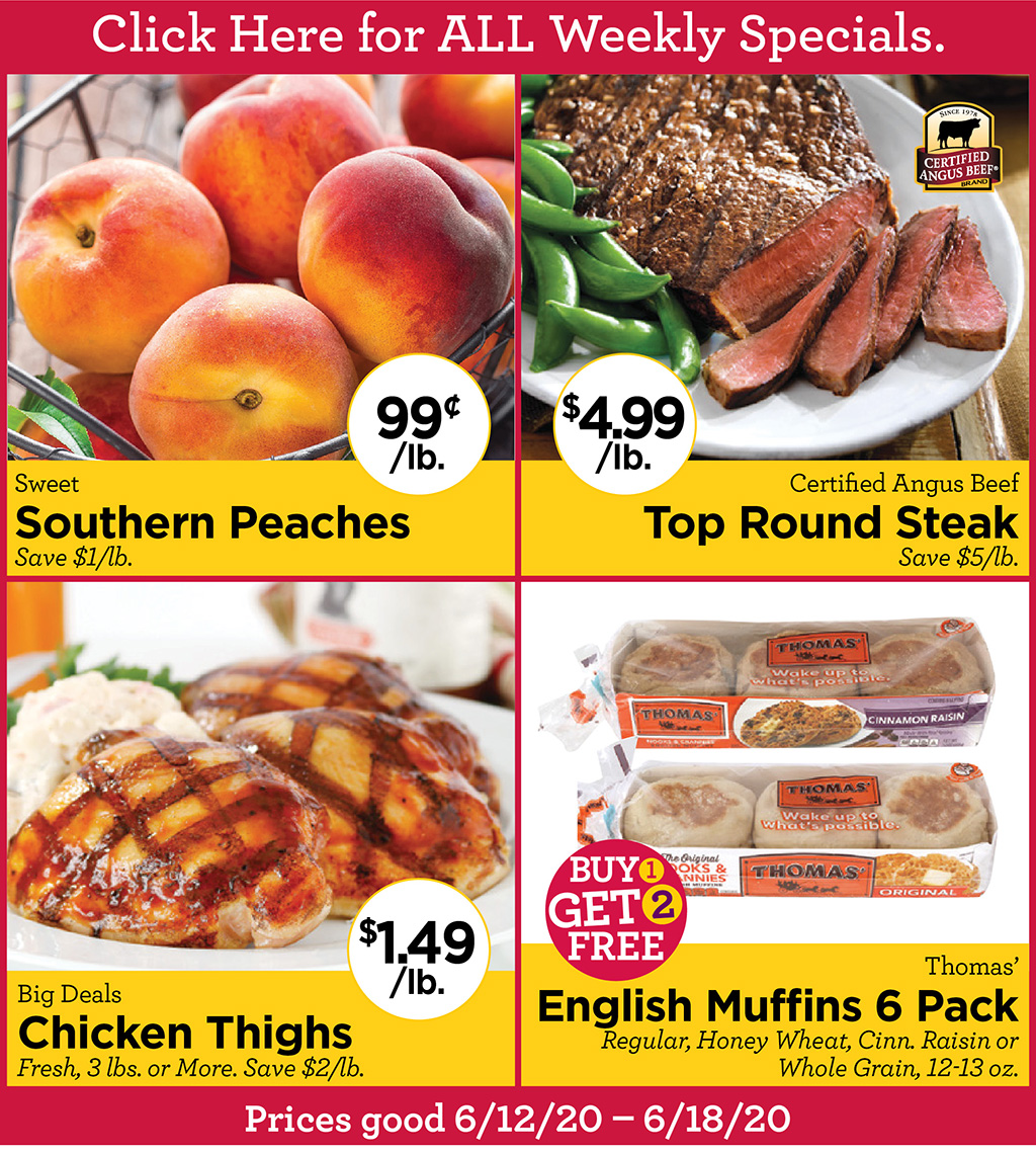 Sweet Southern Peaches 99?/lb. Save $1/lb., Certified Angus Beef Top Round Steak $4.99/lb. Save $5/lb., Big Deals Chicken Thighs $1.49/lb. Fresh, 3 lbs. or More. Save $2/lb., Thomas' English Muffins 6 Pack BUY 1 GET 2 FREE! Regular, Honey Wheat, Cinn. Raisin or Whole Grain, 12-13 oz. Prices good 6/12/20 - 6/18/20