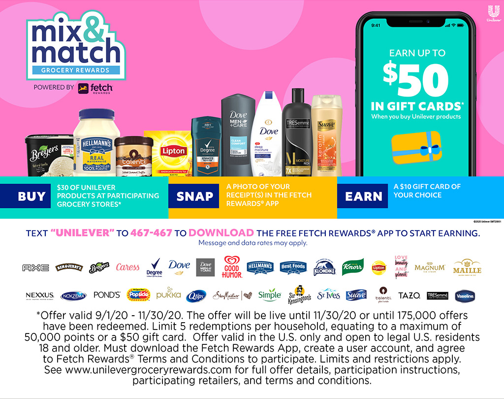 Mix & Match Grocery Rewards - Earn up to $50 in gift cards when you buy Unilever Products! Buy $30 of Unilever products at participating Grocery Stores, Snap a photo of your receipt(s) in the Fetch Rewards App, Earn a $10 gift card of your choice! *Offer valid 9/1/20 - 11/30/20. The offer will be live until 11/30/20 or until 175,000 offers have been redeemed. Limit 5 redemptions per household, equating to a maximum of 50,000 points or a $50 gift card.  Offer valid in the U.S. only and open to legal U.S. residents 18 and older. Must download the Fetch Rewards App, create a user account, and agree to Fetch Rewards? Terms and Conditions to participate. Limits and restrictions apply. See www.unilevergroceryrewards.com for full offer details, participation instructions, participating retailers, and terms and conditions.