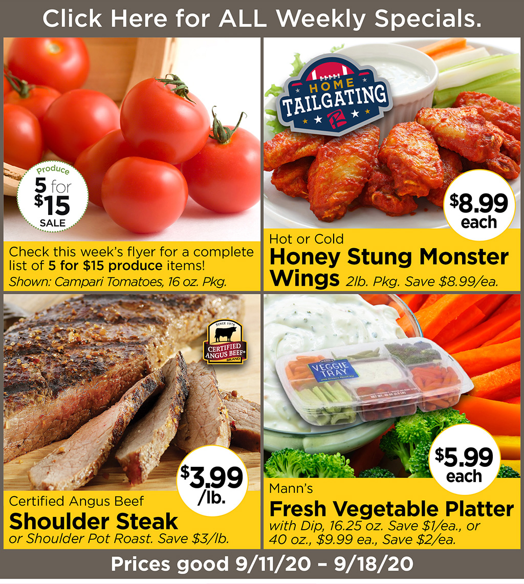 Check this week's flyer for a complete list of 5 for $15 produce items! Shown: Campari Tomatoes, 16 oz. Pkg., Hot or Cold Honey Stung Monster Wings $8.99 each  2lb. Pkg. Save $8.99/ea., Certified Angus Beef Shoulder Steak $3.99/lb. or Shoulder Pot Roast. Save $3/lb., Mann's Fresh Vegetable Platter $5.99 each with Dip, 16.25 oz. Save $1/ea., or 40 oz., $9.99 ea., Save $2/ea. Prices good 9/11/20 - 9/18/20