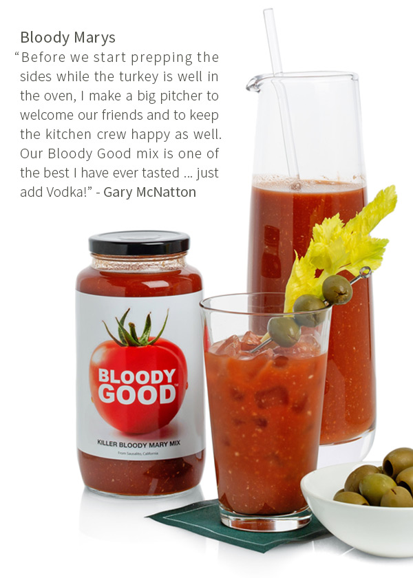Bloody Marys - Before we start prepping the sides while the turkey is well in the oven, I make a big pitcher to welcome our friends and to keep the kitchen crew happy as well. Our Bloody Good mix is one of the best I have ever tasted ... just add Vodka!  - Gary McNatton