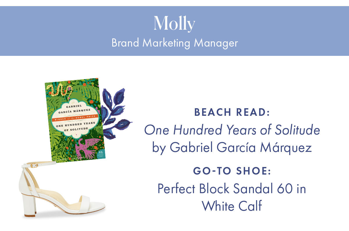 Molly, Brand Marketing Manager   Beach read: Normal People by Sally Rooney Go-to shoe: Perfect Block Sandal 60 in White Calf