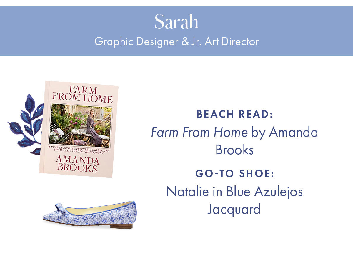 Sarah, Graphic Designer & Jr. Art Director   Beach read: Farm From Home by Amanda Brooks  Go-to shoe: Natalie in Blue Azulejos Jacquard